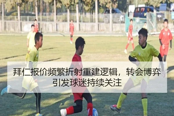拜仁报价频繁折射重建逻辑，转会博弈引发球迷持续关注